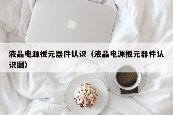 液晶电源板元器件认识（液晶电源板元器件认识图）