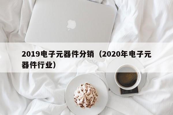 2019电子元器件分销（2020年电子元器件行业）