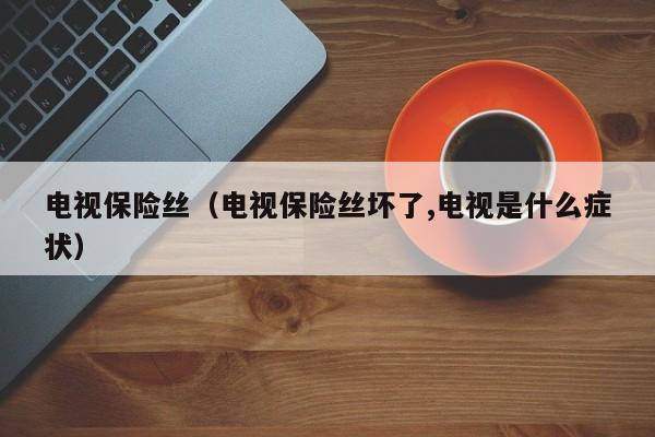 电视保险丝（电视保险丝坏了,电视是什么症状）