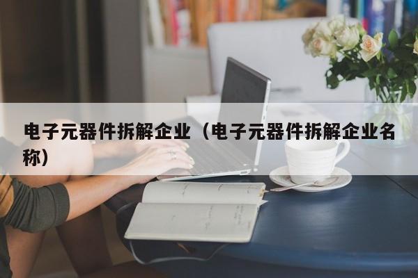 电子元器件拆解企业（电子元器件拆解企业名称）