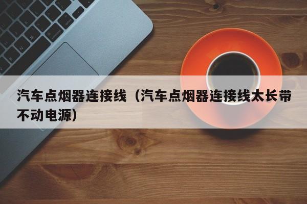 汽车点烟器连接线（汽车点烟器连接线太长带不动电源）