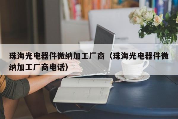 珠海光电器件微纳加工厂商（珠海光电器件微纳加工厂商电话）
