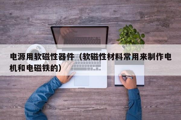 电源用软磁性器件（软磁性材料常用来制作电机和电磁铁的）