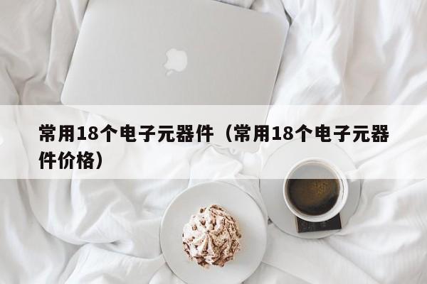 常用18个电子元器件（常用18个电子元器件价格）