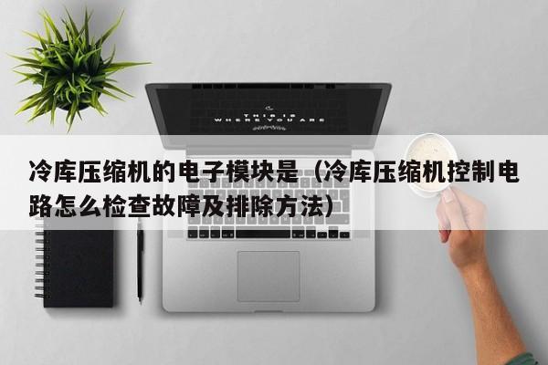 冷库压缩机的电子模块是（冷库压缩机控制电路怎么检查故障及排除方法）