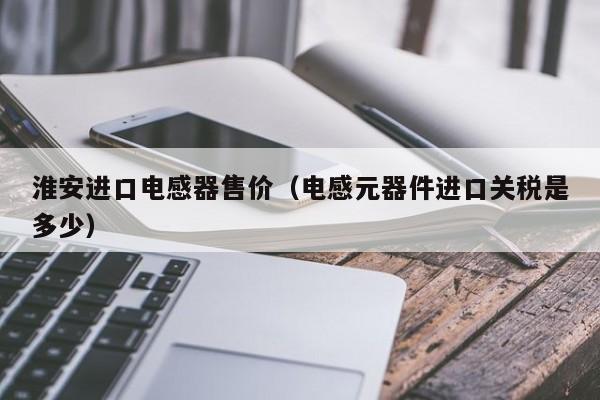 淮安进口电感器售价（电感元器件进口关税是多少）