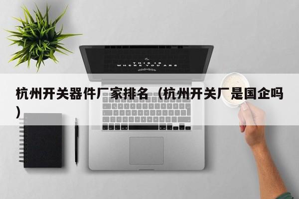 杭州开关器件厂家排名（杭州开关厂是国企吗）