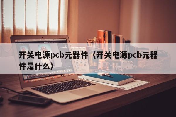 开关电源pcb元器件（开关电源pcb元器件是什么）