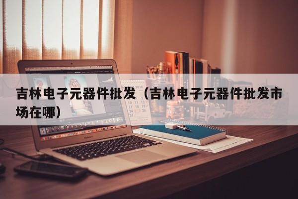 吉林电子元器件批发（吉林电子元器件批发市场在哪）