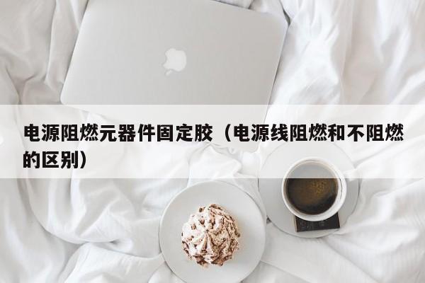 电源阻燃元器件固定胶（电源线阻燃和不阻燃的区别）