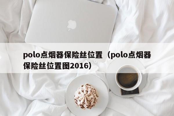 polo点烟器保险丝位置（polo点烟器保险丝位置图2016）