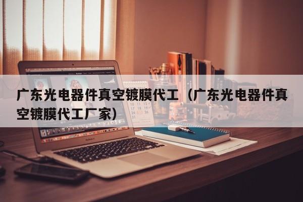 广东光电器件真空镀膜代工（广东光电器件真空镀膜代工厂家）