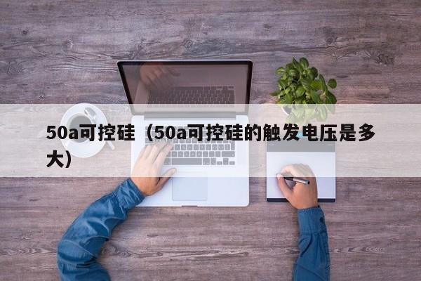 50a可控硅（50a可控硅的触发电压是多大）