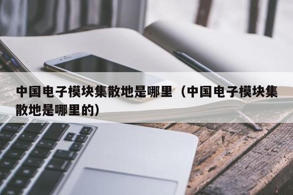 中国电子模块集散地是哪里（中国电子模块集散地是哪里的）