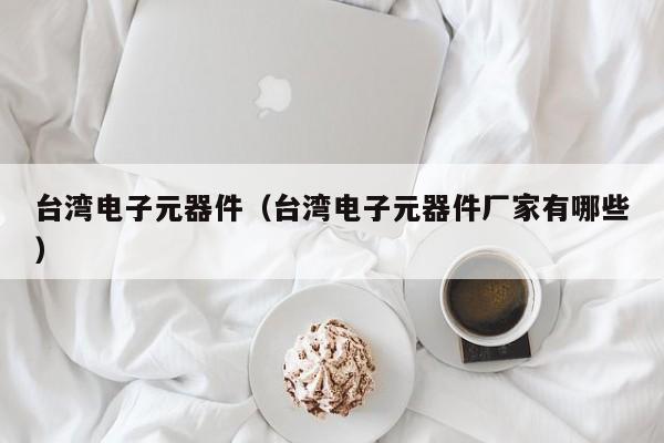 台湾电子元器件（台湾电子元器件厂家有哪些）