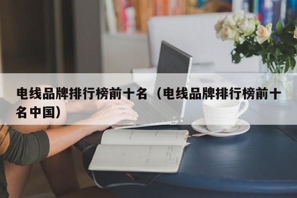 电线品牌排行榜前十名（电线品牌排行榜前十名中国）