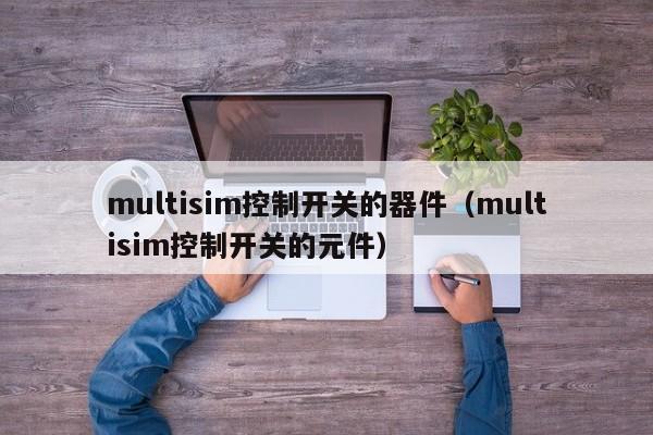 multisim控制开关的器件（multisim控制开关的元件）