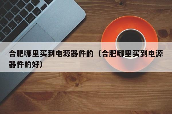 合肥哪里买到电源器件的（合肥哪里买到电源器件的好）
