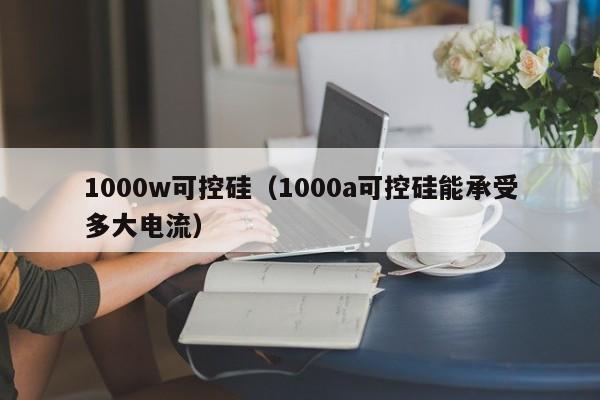 1000w可控硅（1000a可控硅能承受多大电流）