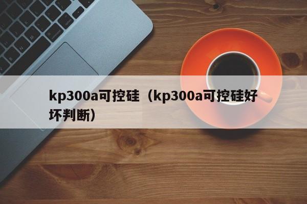 kp300a可控硅（kp300a可控硅好坏判断）