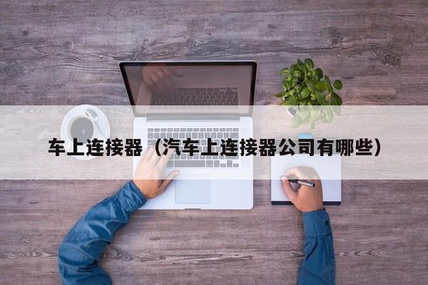 车上连接器（汽车上连接器公司有哪些）