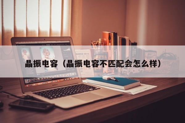 晶振电容（晶振电容不匹配会怎么样）