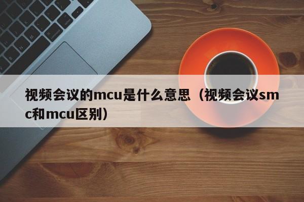 视频会议的mcu是什么意思（视频会议smc和mcu区别）