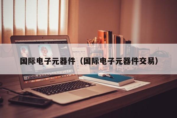 国际电子元器件（国际电子元器件交易）