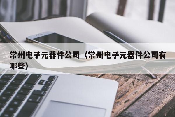 常州电子元器件公司（常州电子元器件公司有哪些）
