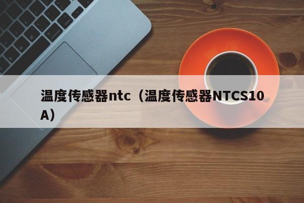 温度传感器ntc（温度传感器NTCS10A）